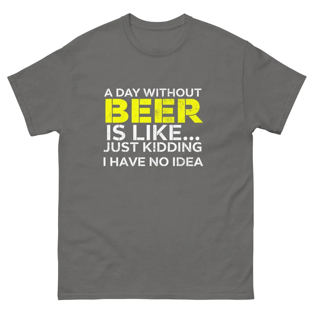 Funny Beer T Shirt A Day Without Beer Is Like Just Kidding I Have No Idea
