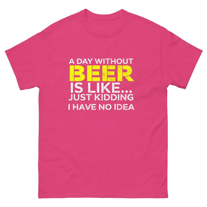 Funny Beer T Shirt A Day Without Beer Is Like Just Kidding I Have No Idea