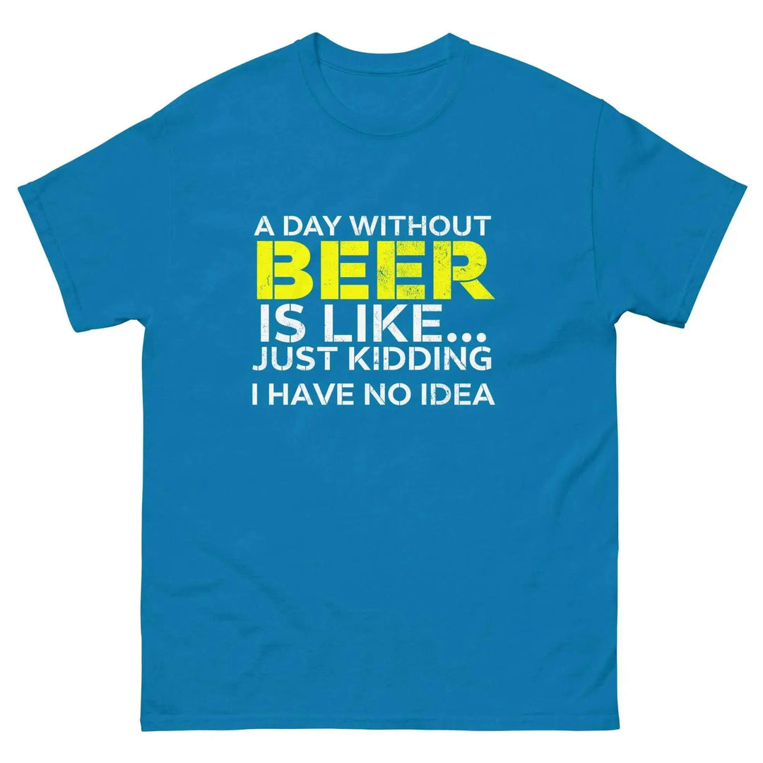 Funny Beer T Shirt A Day Without Beer Is Like Just Kidding I Have No Idea