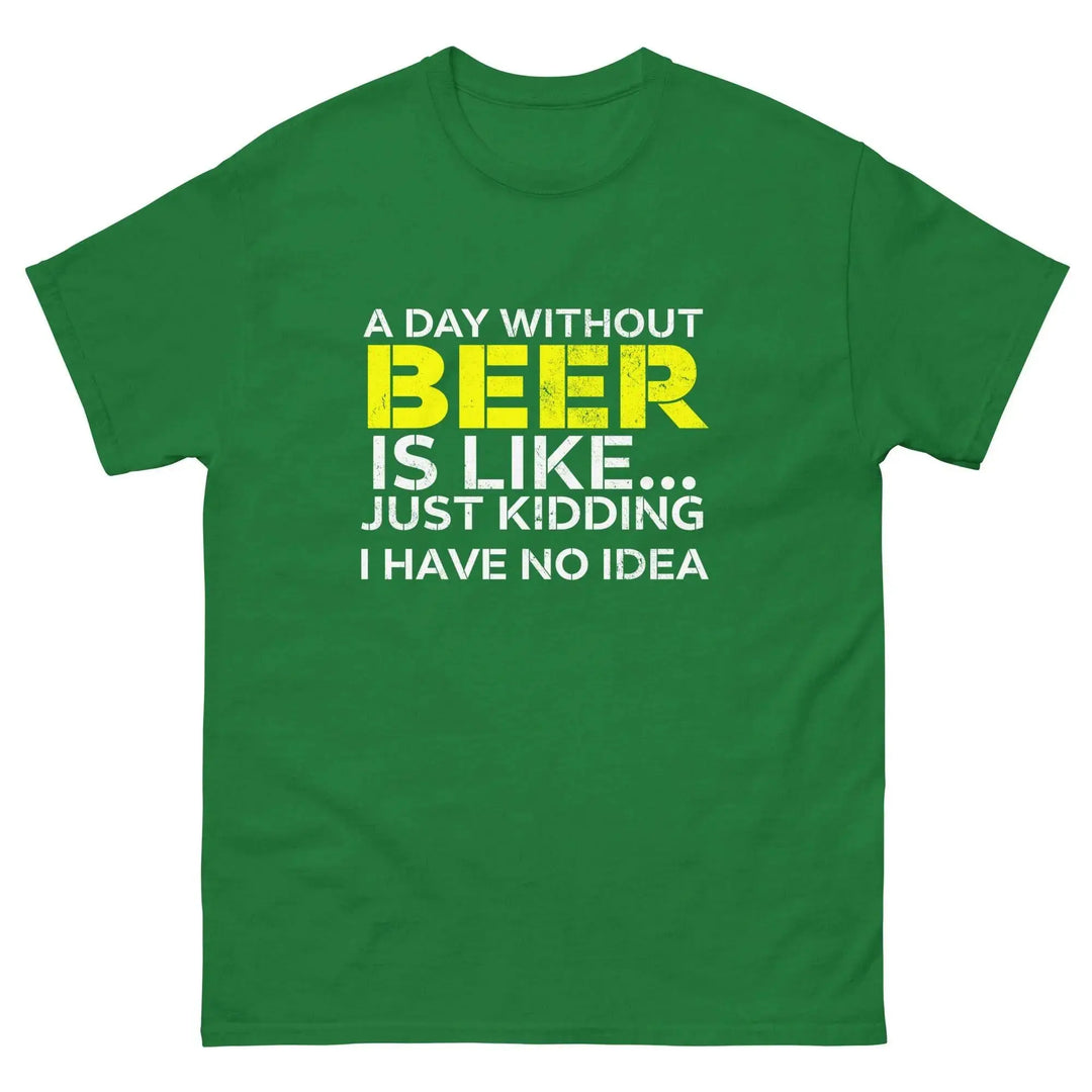 Funny Beer T Shirt A Day Without Beer Is Like Just Kidding I Have No Idea