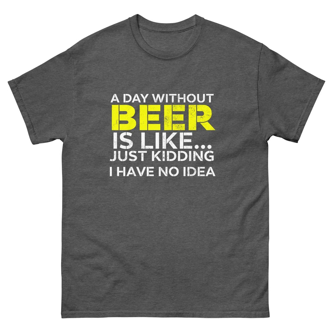 Funny Beer T Shirt A Day Without Beer Is Like Just Kidding I Have No Idea