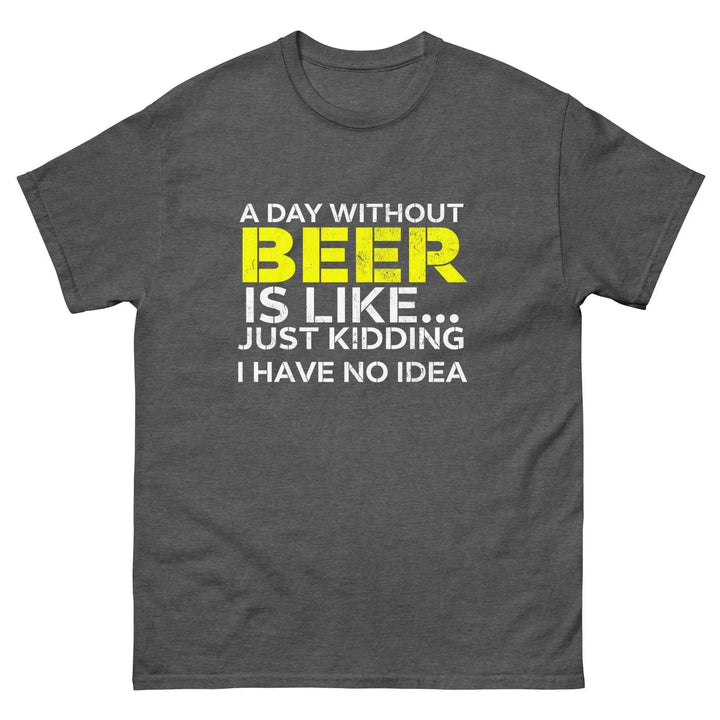 Funny Beer T Shirt A Day Without Beer Is Like Just Kidding I Have No Idea
