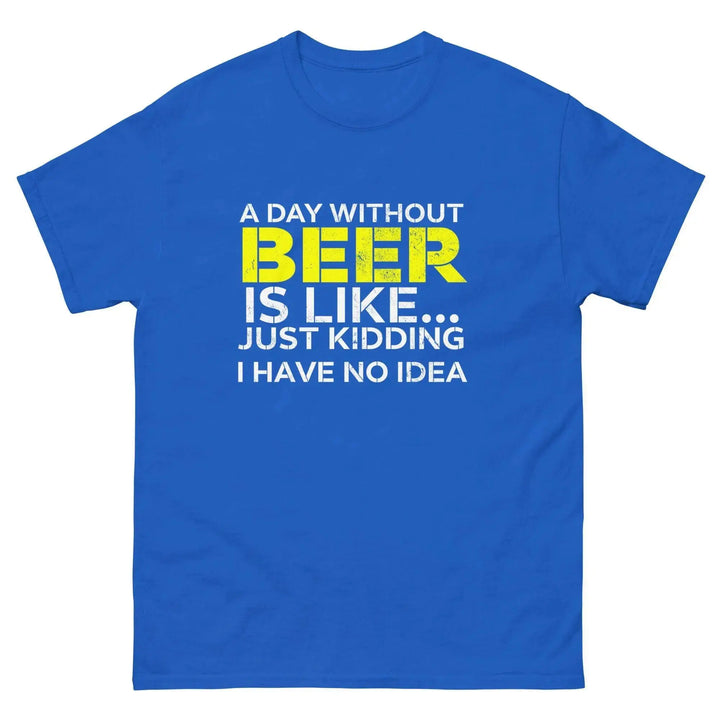 Funny Beer T Shirt A Day Without Beer Is Like Just Kidding I Have No Idea